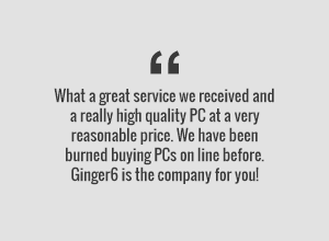 What a great service we received anda really high quality PC at a very reasonable price. We have been burned buying PCs online before. Ginger6 is the company for you!