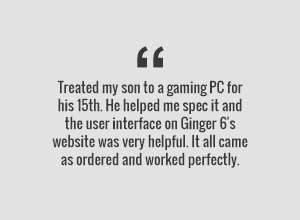 Treated my son to a gaming PC for his 15th. He helped me spec it and the user inteface on Ginger6s website was very helpful. It all came as ordered and worked perfectly.