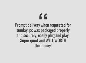 Prompt delivery when requested for Saturday. PC was packaged properly and securely, easily plug and play. Super quiet and WELL WORTH the money.